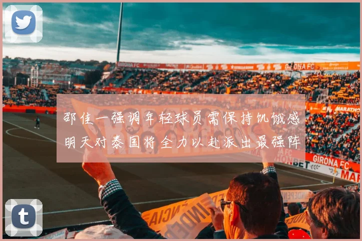 邵佳一强调年轻球员需保持饥饿感明天对泰国将全力以赴派出最强阵容