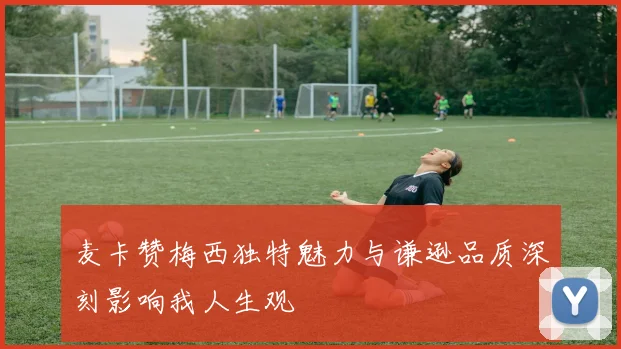 麦卡赞梅西独特魅力与谦逊品质深刻影响我人生观