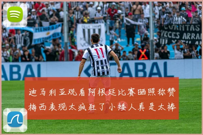 迪马利亚观看阿根廷比赛晒照称赞梅西表现太疯狂了小矮人真是太棒了