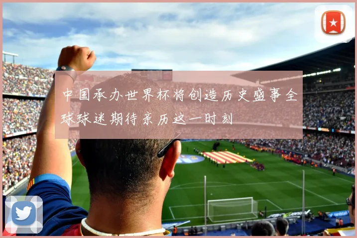 中国承办世界杯将创造历史盛事全球球迷期待亲历这一时刻