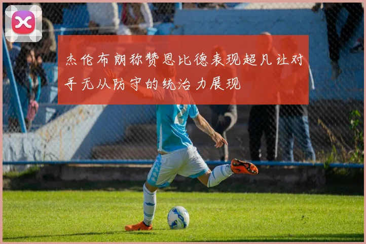 杰伦布朗称赞恩比德表现超凡让对手无从防守的统治力展现