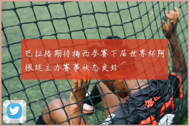巴拉格期待梅西参赛下届世界杯阿根廷主办赛事状态良好