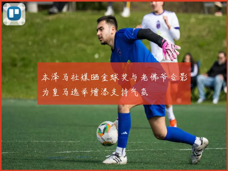 本泽马社媒晒金球奖与老佛爷合影为皇马选举增添支持气氛