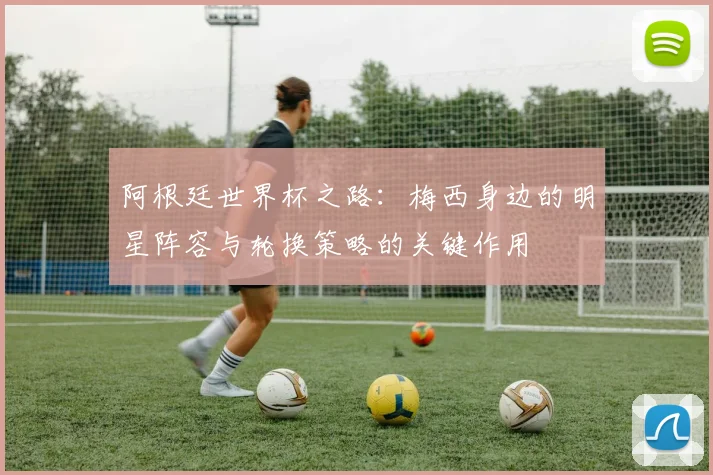 阿根廷世界杯之路：梅西身边的明星阵容与轮换策略的关键作用