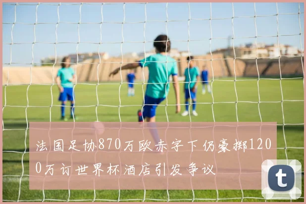 法国足协870万欧赤字下仍豪掷1200万订世界杯酒店引发争议