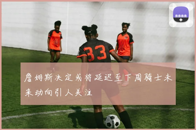 詹姆斯决定或将延迟至下周骑士未来动向引人关注