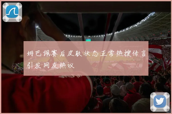 姆巴佩赛后皮肤状态正常热搜传言引发网友热议