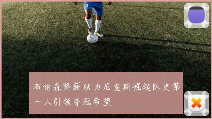 布伦森降薪助力尼克斯崛起队史第一人引领夺冠希望