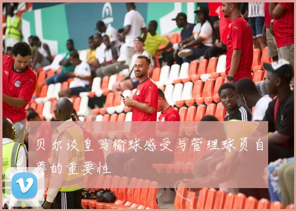 贝尔谈皇马输球感受与管理球员自尊的重要性