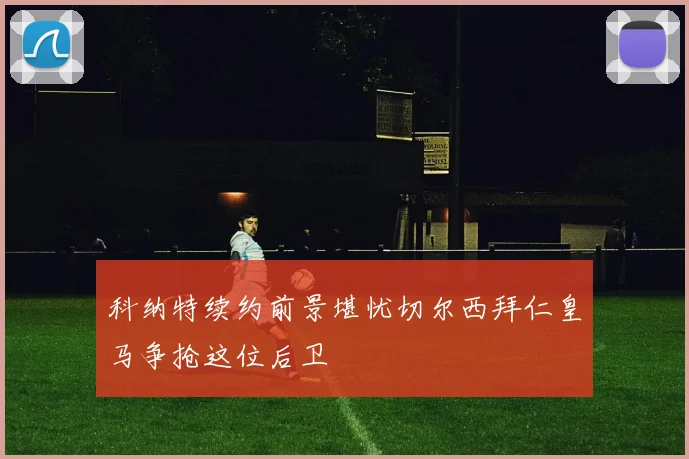 科纳特续约前景堪忧切尔西拜仁皇马争抢这位后卫