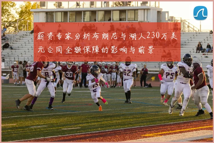 薪资专家分析布朗尼与湖人230万美元合同全额保障的影响与前景