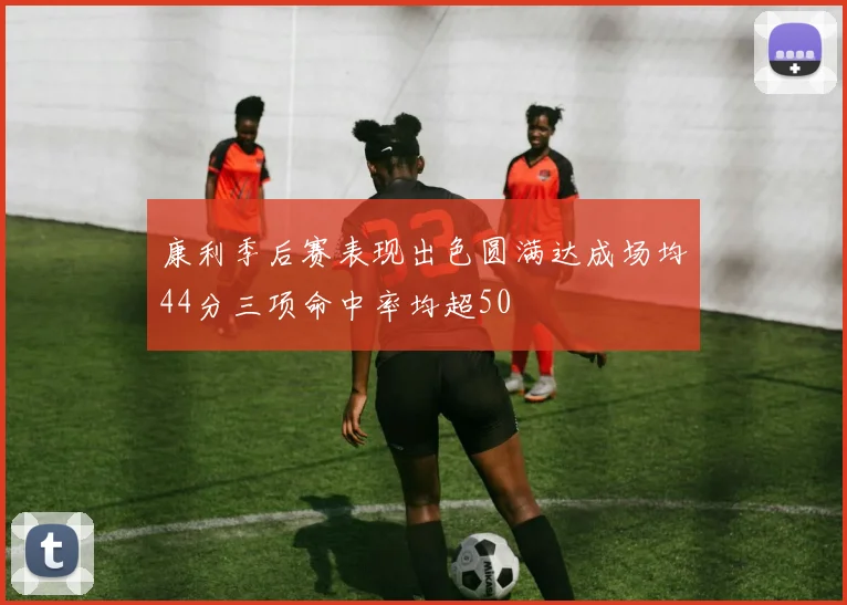 康利季后赛表现出色圆满达成场均44分三项命中率均超50