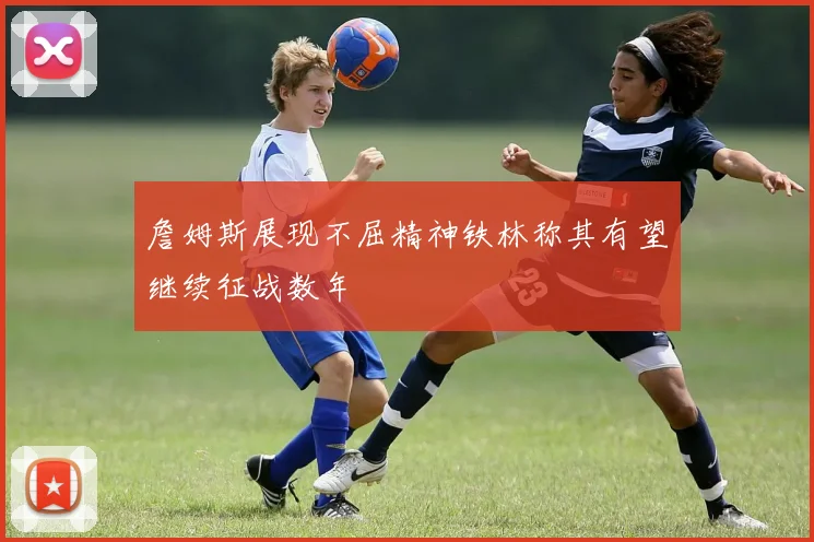 詹姆斯展现不屈精神铁林称其有望继续征战数年