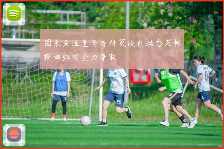 国米关注皇马与科莫谈判动态若帕斯回归将全力争取