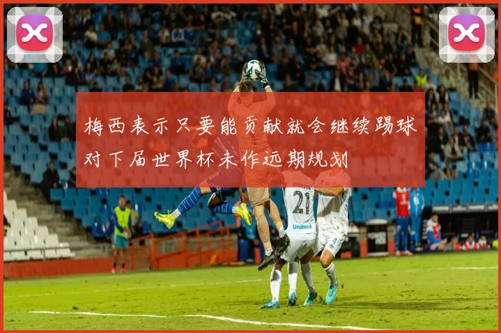 梅西表示只要能贡献就会继续踢球对下届世界杯未作远期规划