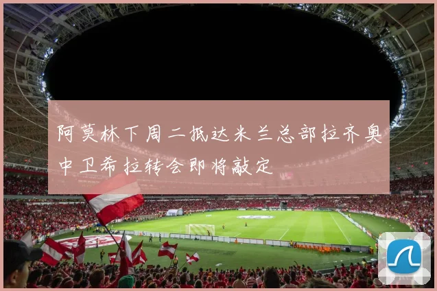 阿莫林下周二抵达米兰总部拉齐奥中卫希拉转会即将敲定