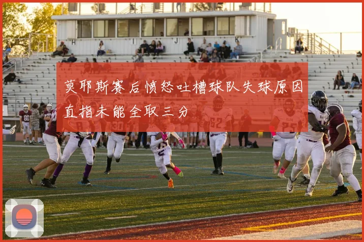 莫耶斯赛后愤怒吐槽球队失球原因直指未能全取三分