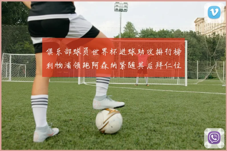 俱乐部球员世界杯进球助攻排行榜利物浦领跑阿森纳紧随其后拜仁位列第三