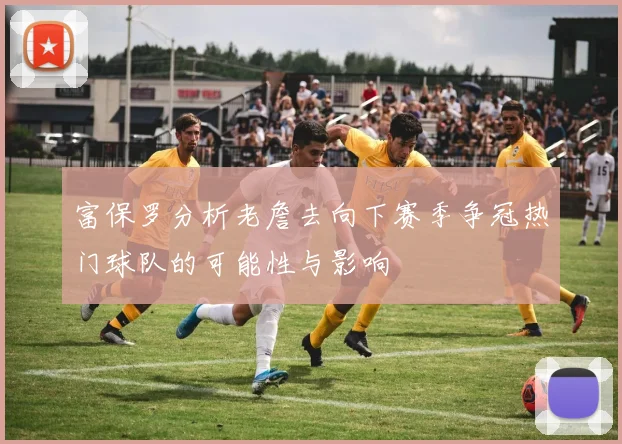 富保罗分析老詹去向下赛季争冠热门球队的可能性与影响
