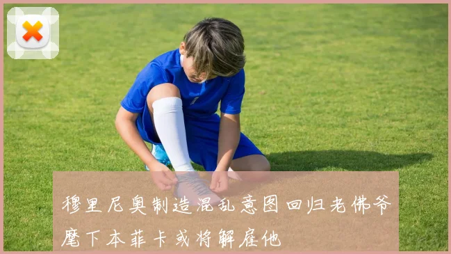 穆里尼奥制造混乱意图回归老佛爷麾下本菲卡或将解雇他