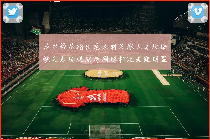 马尔蒂尼指出意大利足球人才短缺缺乏系统规划与网球相比差距明显