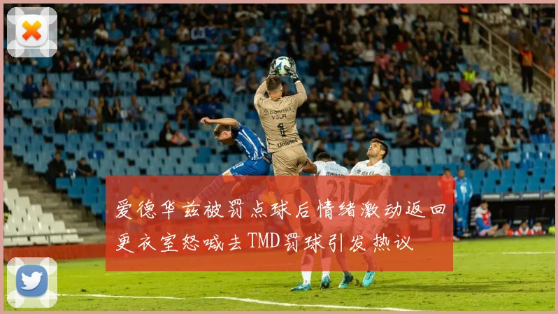 爱德华兹被罚点球后情绪激动返回更衣室怒喊去TMD罚球引发热议