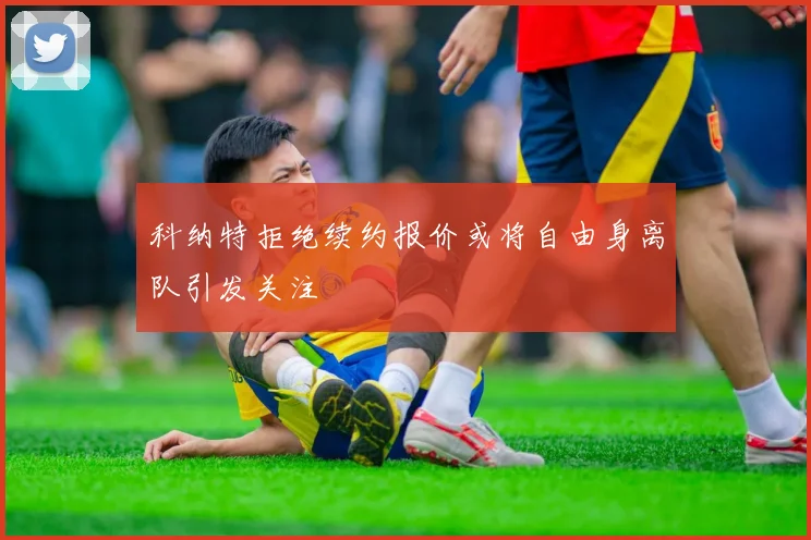 科纳特拒绝续约报价或将自由身离队引发关注