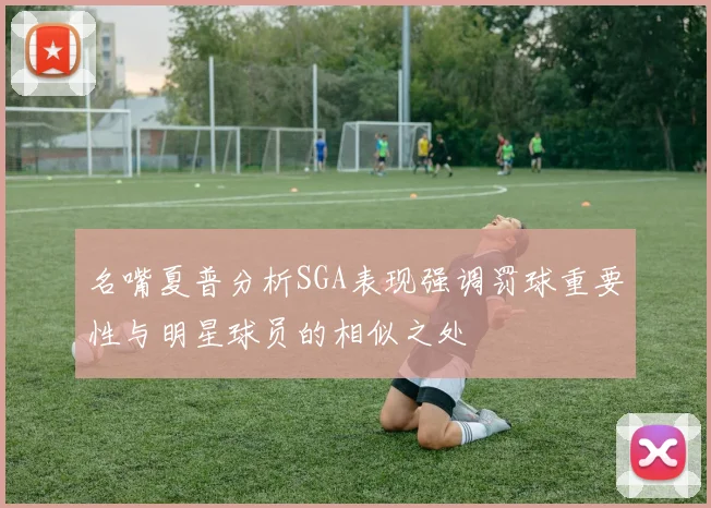 名嘴夏普分析SGA表现强调罚球重要性与明星球员的相似之处